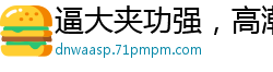 逼大夹功强，高潮爽翻天！国产自拍